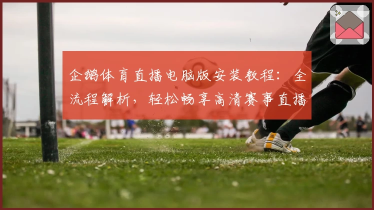 企鹅体育直播电脑版安装教程：全流程解析，轻松畅享高清赛事直播体验