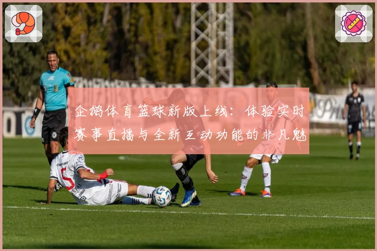 企鹅体育篮球新版上线：体验实时赛事直播与全新互动功能的非凡魅力