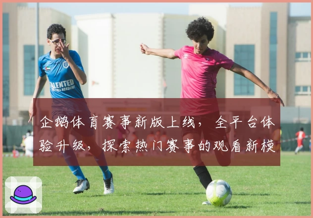 企鹅体育赛事新版上线，全平台体验升级，探索热门赛事的观看新模式