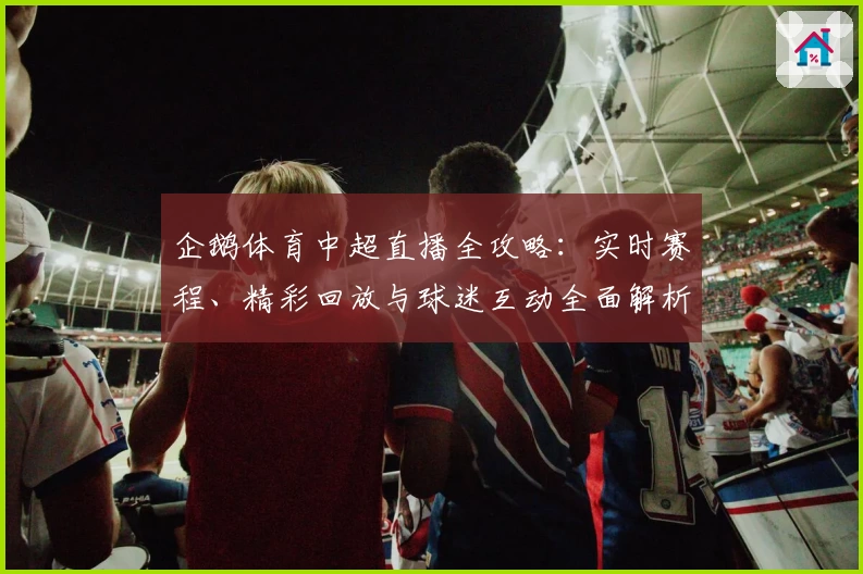 企鹅体育中超直播全攻略：实时赛程、精彩回放与球迷互动全面解析