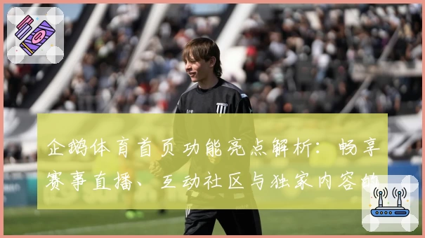 企鹅体育首页功能亮点解析：畅享赛事直播、互动社区与独家内容的全新体验