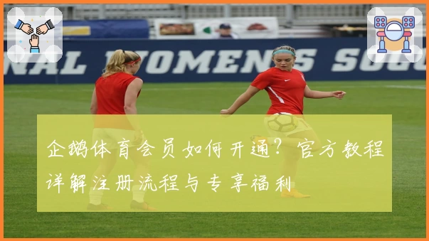 企鹅体育会员如何开通?官方教程详解注册流程与专享福利