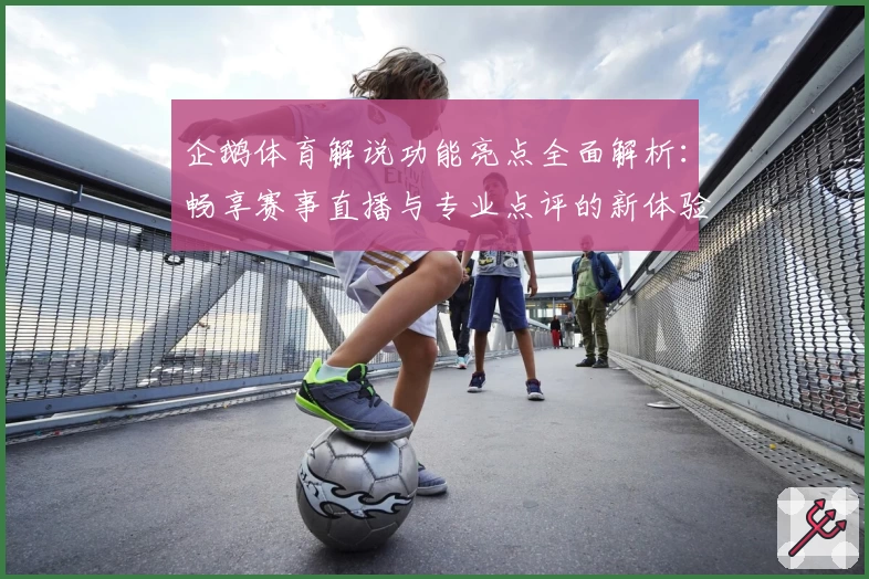 企鹅体育解说功能亮点全面解析：畅享赛事直播与专业点评的新体验