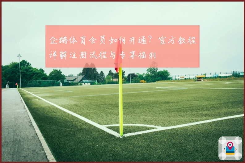 企鹅体育会员如何开通？官方教程详解注册流程与专享福利