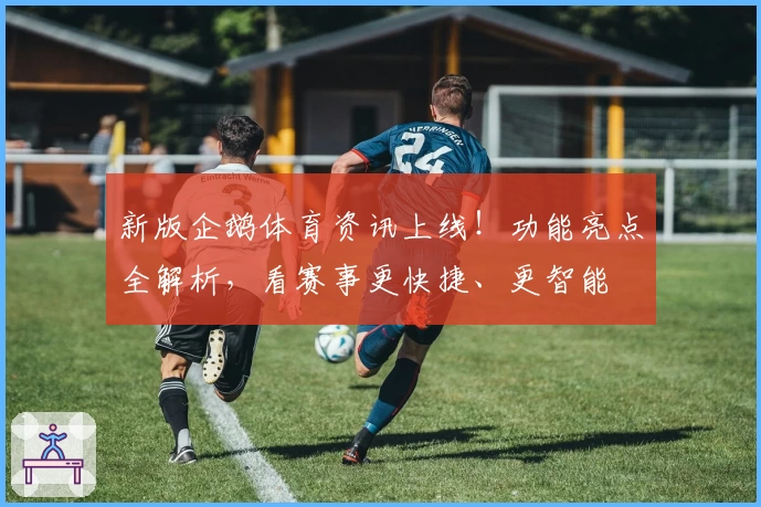 新版企鹅体育资讯上线！功能亮点全解析，看赛事更快捷、更智能