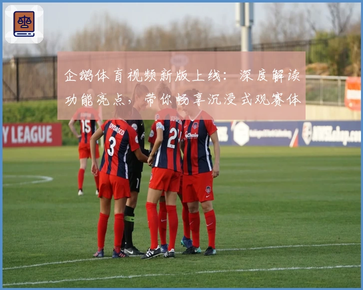 企鹅体育视频新版上线：深度解读功能亮点，带你畅享沉浸式观赛体验