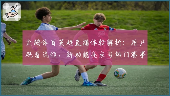 企鹅体育英超直播体验解析：用户观看流程、新功能亮点与热门赛事推荐