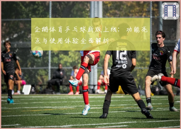 企鹅体育乒乓球新版上线:功能亮点与使用体验全面解析