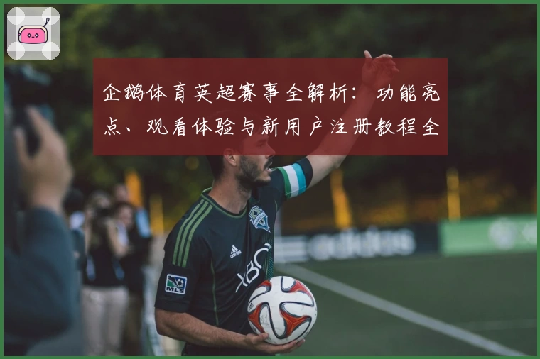 企鹅体育英超赛事全解析：功能亮点、观看体验与新用户注册教程全面揭秘
