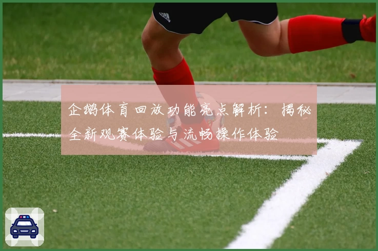 企鹅体育回放功能亮点解析：揭秘全新观赛体验与流畅操作体验